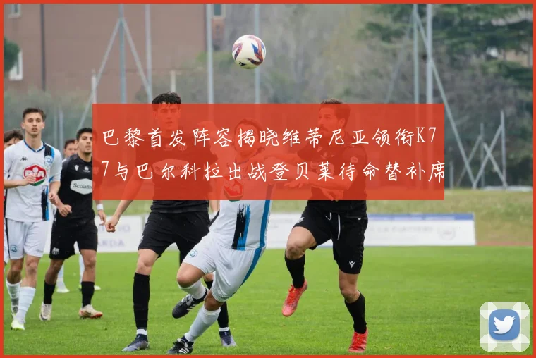 巴黎首发阵容揭晓维蒂尼亚领衔K77与巴尔科拉出战登贝莱待命替补席