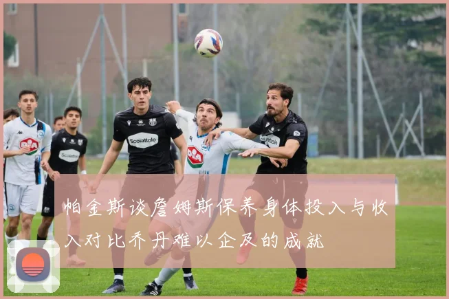 帕金斯谈詹姆斯保养身体投入与收入对比乔丹难以企及的成就