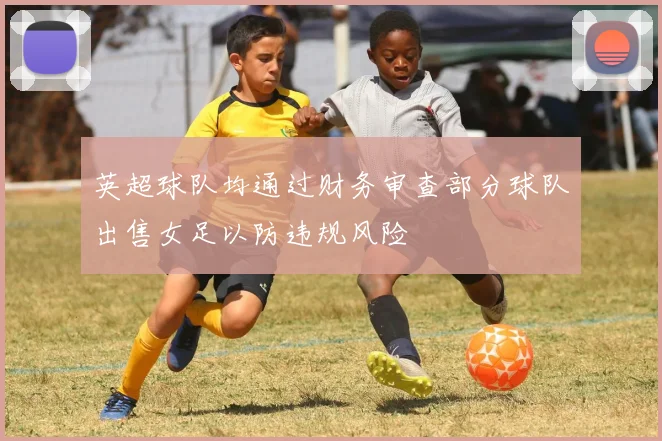 英超球队均通过财务审查部分球队出售女足以防违规风险