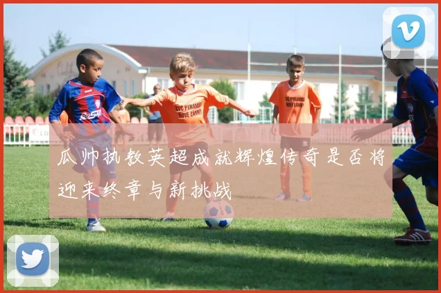 瓜帅执教英超成就辉煌传奇是否将迎来终章与新挑战
