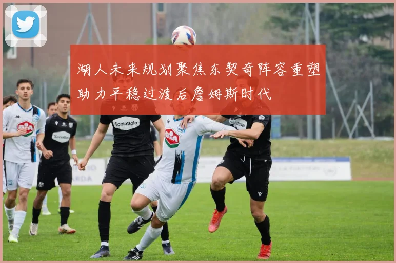 湖人未来规划聚焦东契奇阵容重塑助力平稳过渡后詹姆斯时代