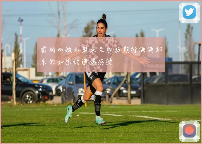 雷纳回顾加盟米兰经历期待满满却未能如愿的遗憾感受
