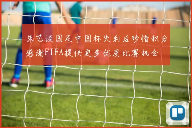 朱艺谈国足中国杯失利后珍惜积分感谢FIFA提供更多优质比赛机会