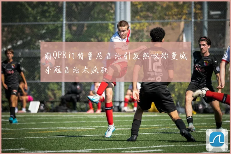 前QPR门将鲁尼言论引发热议称曼城夺冠言论太疯狂