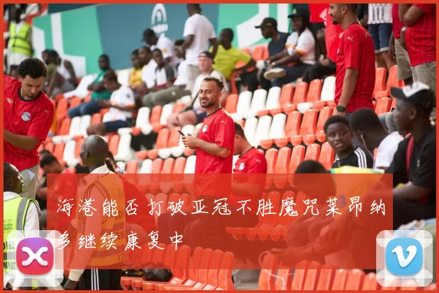 海港能否打破亚冠不胜魔咒莱昂纳多继续康复中