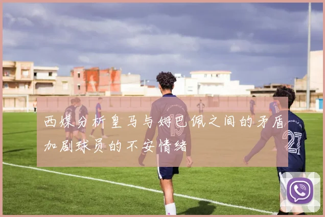 西媒分析皇马与姆巴佩之间的矛盾加剧球员的不安情绪