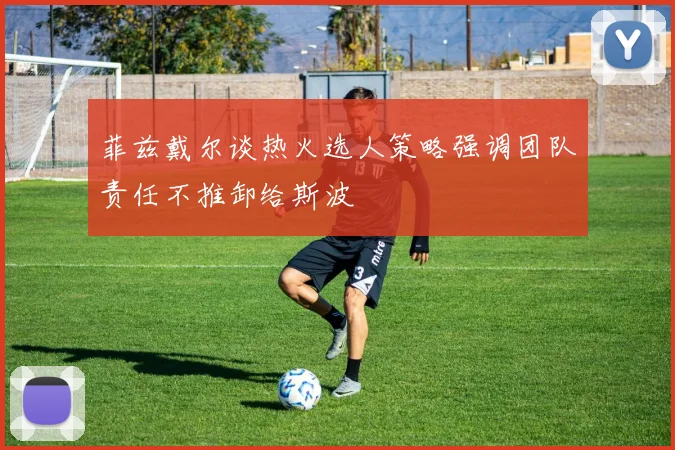 菲兹戴尔谈热火选人策略强调团队责任不推卸给斯波