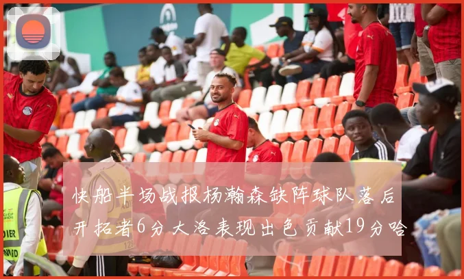 快船半场战报杨瀚森缺阵球队落后开拓者6分大洛表现出色贡献19分哈登也有14分进账