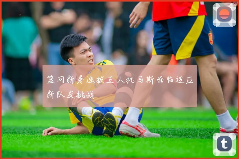 篮网新秀选拔五人托马斯面临适应新队友挑战
