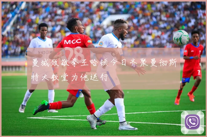 曼城致敬拳王哈顿今日齐聚曼彻斯特大教堂为他送行
