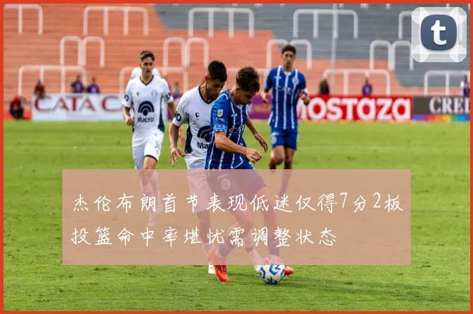 杰伦布朗首节表现低迷仅得7分2板投篮命中率堪忧需调整状态