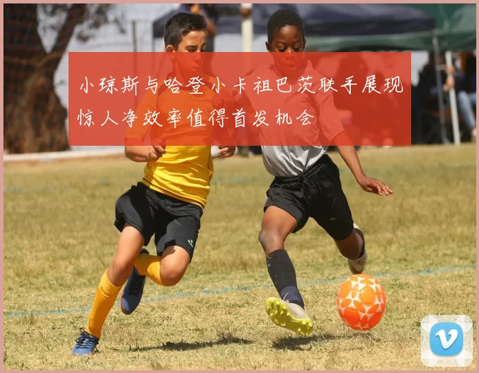 小琼斯与哈登小卡祖巴茨联手展现惊人净效率值得首发机会