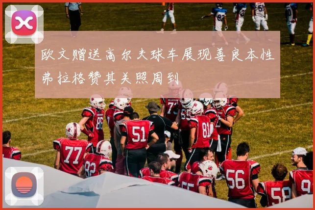欧文赠送高尔夫球车展现善良本性弗拉格赞其关照周到