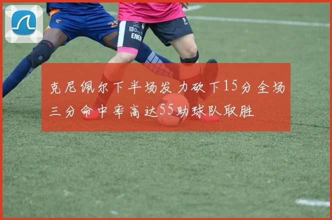 克尼佩尔下半场发力砍下15分全场三分命中率高达55助球队取胜
