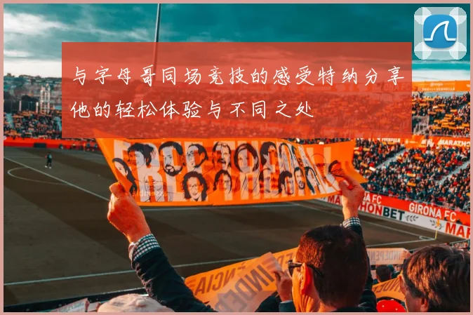 与字母哥同场竞技的感受特纳分享他的轻松体验与不同之处
