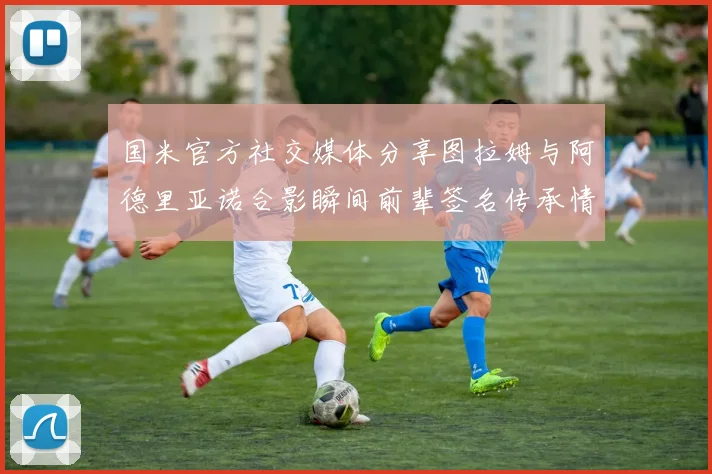 国米官方社交媒体分享图拉姆与阿德里亚诺合影瞬间前辈签名传承情怀