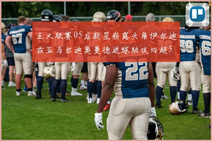 五大联赛05后新星崭露头角伊尔迪兹亚马尔迪奥曼德进球助攻均超5