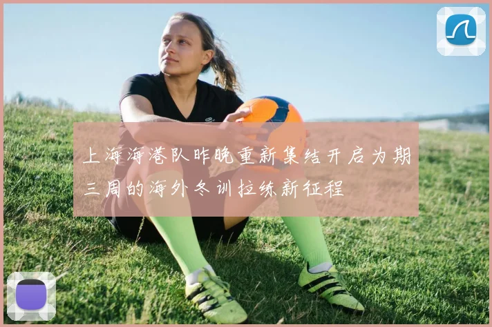 上海海港队昨晚重新集结开启为期三周的海外冬训拉练新征程