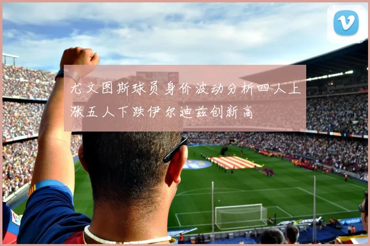 尤文图斯球员身价波动分析四人上涨五人下跌伊尔迪兹创新高